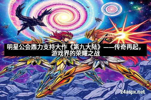 明星公会鼎力支持大作《第九大陆》——传奇再起，游戏界的荣耀之战